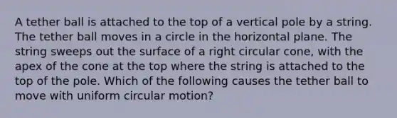 A tether ball is attached to the top of a vertical pole by a string. The tether ball moves in a circle in the horizontal plane. The string sweeps out the surface of a right circular cone, with the apex of the cone at the top where the string is attached to the top of the pole. Which of the following causes the tether ball to move with uniform circular motion?