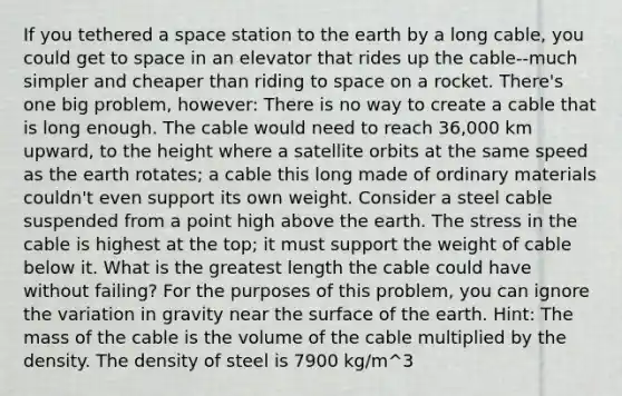 If you tethered a space station to the earth by a long cable, you could get to space in an elevator that rides up the cable--much simpler and cheaper than riding to space on a rocket. There's one big problem, however: There is no way to create a cable that is long enough. The cable would need to reach 36,000 km upward, to the height where a satellite orbits at the same speed as the earth rotates; a cable this long made of ordinary materials couldn't even support its own weight. Consider a steel cable suspended from a point high above the earth. The stress in the cable is highest at the top; it must support the weight of cable below it. What is the greatest length the cable could have without failing? For the purposes of this problem, you can ignore the variation in gravity near the surface of the earth. Hint: The mass of the cable is the volume of the cable multiplied by the density. The density of steel is 7900 kg/m^3