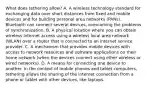 What does tethering allow? A. A wireless technology standard for exchanging data over short distances from fixed and mobile devices and for building personal area networks (PANs). Bluetooth can connect several devices, overcoming the problems of synchronization. B. A physical location where you can obtain wireless internet access using a wireless local area network (WLAN) over a router that is connected to an internet service provider. C. A mechanism that provides mobile devices with access to network resources and software applications on their home network (when the devices connect using other wireless or wired networks). D. A means for connecting one device to another. In the context of mobile phones and tablet computers, tethering allows the sharing of the internet connection from a phone or tablet with other devices, like laptops.