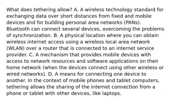 What does tethering allow? A. A wireless technology standard for exchanging data over short distances from fixed and mobile devices and for building personal area networks (PANs). Bluetooth can connect several devices, overcoming the problems of synchronization. B. A physical location where you can obtain wireless internet access using a wireless local area network (WLAN) over a router that is connected to an internet service provider. C. A mechanism that provides mobile devices with access to network resources and software applications on their home network (when the devices connect using other wireless or wired networks). D. A means for connecting one device to another. In the context of mobile phones and tablet computers, tethering allows the sharing of the internet connection from a phone or tablet with other devices, like laptops.