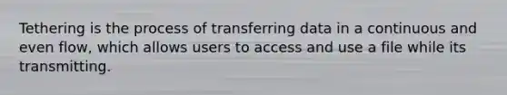 Tethering is the process of transferring data in a continuous and even flow, which allows users to access and use a file while its transmitting.