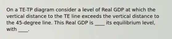 On a TE-TP diagram consider a level of Real GDP at which the vertical distance to the TE line exceeds the vertical distance to the 45-degree line. This Real GDP is ____ its equilibrium level, with ____.