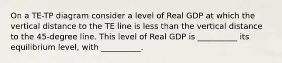 On a TE-TP diagram consider a level of Real GDP at which the vertical distance to the TE line is less than the vertical distance to the 45-degree line. This level of Real GDP is __________ its equilibrium level, with __________.