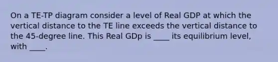 On a TE-TP diagram consider a level of Real GDP at which the vertical distance to the TE line exceeds the vertical distance to the 45-degree line. This Real GDp is ____ its equilibrium level, with ____.