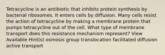 Tetracycline is an antibiotic that inhibits <a href='https://www.questionai.com/knowledge/kVyphSdCnD-protein-synthesis' class='anchor-knowledge'>protein synthesis</a> by bacterial ribosomes. It enters cells by diffusion. Many cells resist the action of tetracycline by making a membrane protein that pumps tetracycline out of the cell. What type of membrane transport does this resistance mechanism represent? View Available Hint(s) osmosis group translocation facilitated diffusion active transport