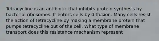 Tetracycline is an antibiotic that inhibits protein synthesis by bacterial ribosomes. It enters cells by diffusion. Many cells resist the action of tetracycline by making a membrane protein that pumps tetracycline out of the cell. What type of membrane transport does this resistance mechanism represent