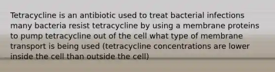 Tetracycline is an antibiotic used to treat bacterial infections many bacteria resist tetracycline by using a membrane proteins to pump tetracycline out of the cell what type of membrane transport is being used (tetracycline concentrations are lower inside the cell than outside the cell)