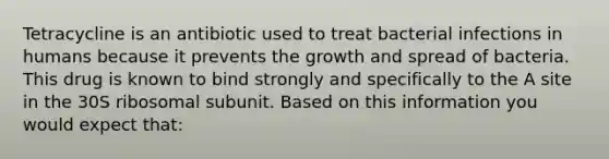 Tetracycline is an antibiotic used to treat bacterial infections in humans because it prevents the growth and spread of bacteria. This drug is known to bind strongly and specifically to the A site in the 30S ribosomal subunit. Based on this information you would expect that: