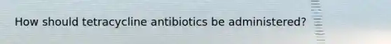 How should tetracycline antibiotics be administered?