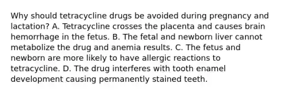 Why should tetracycline drugs be avoided during pregnancy and lactation? A. Tetracycline crosses the placenta and causes brain hemorrhage in the fetus. B. The fetal and newborn liver cannot metabolize the drug and anemia results. C. The fetus and newborn are more likely to have allergic reactions to tetracycline. D. The drug interferes with tooth enamel development causing permanently stained teeth.