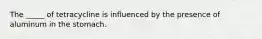 The _____ of tetracycline is influenced by the presence of aluminum in the stomach.