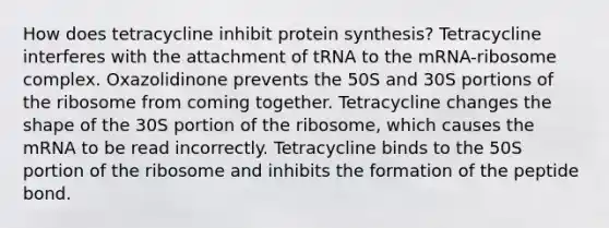 How does tetracycline inhibit protein synthesis? Tetracycline interferes with the attachment of tRNA to the mRNA-ribosome complex. Oxazolidinone prevents the 50S and 30S portions of the ribosome from coming together. Tetracycline changes the shape of the 30S portion of the ribosome, which causes the mRNA to be read incorrectly. Tetracycline binds to the 50S portion of the ribosome and inhibits the formation of the peptide bond.