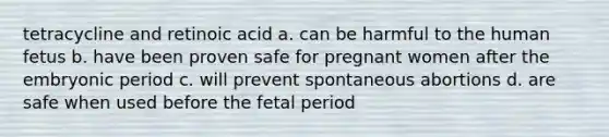 tetracycline and retinoic acid a. can be harmful to the human fetus b. have been proven safe for pregnant women after the embryonic period c. will prevent spontaneous abortions d. are safe when used before the fetal period