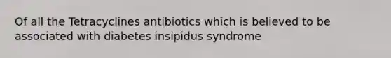 Of all the Tetracyclines antibiotics which is believed to be associated with diabetes insipidus syndrome