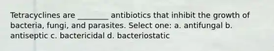 Tetracyclines are ________ antibiotics that inhibit the growth of bacteria, fungi, and parasites. Select one: a. antifungal b. antiseptic c. bactericidal d. bacteriostatic