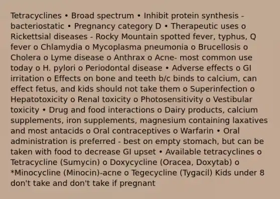 Tetracyclines • Broad spectrum • Inhibit protein synthesis - bacteriostatic • Pregnancy category D • Therapeutic uses o Rickettsial diseases - Rocky Mountain spotted fever, typhus, Q fever o Chlamydia o Mycoplasma pneumonia o Brucellosis o Cholera o Lyme disease o Anthrax o Acne- most common use today o H. pylori o Periodontal disease • Adverse effects o GI irritation o Effects on bone and teeth b/c binds to calcium, can effect fetus, and kids should not take them o Superinfection o Hepatotoxicity o Renal toxicity o Photosensitivity o Vestibular toxicity • Drug and food interactions o Dairy products, calcium supplements, iron supplements, magnesium containing laxatives and most antacids o Oral contraceptives o Warfarin • Oral administration is preferred - best on empty stomach, but can be taken with food to decrease GI upset • Available tetracyclines o Tetracycline (Sumycin) o Doxycycline (Oracea, Doxytab) o *Minocycline (Minocin)-acne o Tegecycline (Tygacil) Kids under 8 don't take and don't take if pregnant