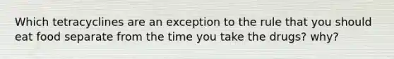 Which tetracyclines are an exception to the rule that you should eat food separate from the time you take the drugs? why?