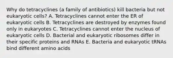 Why do tetracyclines (a family of antibiotics) kill bacteria but not eukaryotic cells? A. Tetracyclines cannot enter the ER of eukaryotic cells B. Tetracyclines are destroyed by enzymes found only in eukaryotes C. Tetracyclines cannot enter the nucleus of eukaryotic cells D. Bacterial and eukaryotic ribosomes differ in their specific proteins and RNAs E. Bacteria and eukaryotic tRNAs bind different amino acids