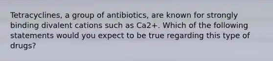 Tetracyclines, a group of antibiotics, are known for strongly binding divalent cations such as Ca2+. Which of the following statements would you expect to be true regarding this type of drugs?