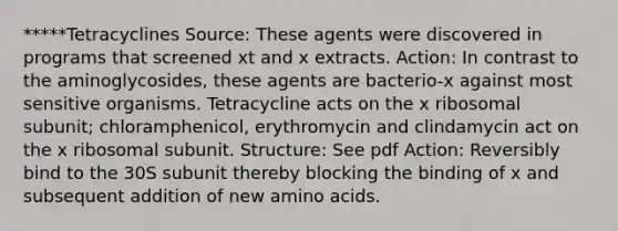 *****Tetracyclines Source: These agents were discovered in programs that screened xt and x extracts. Action: In contrast to the aminoglycosides, these agents are bacterio-x against most sensitive organisms. Tetracycline acts on the x ribosomal subunit; chloramphenicol, erythromycin and clindamycin act on the x ribosomal subunit. Structure: See pdf Action: Reversibly bind to the 30S subunit thereby blocking the binding of x and subsequent addition of new amino acids.