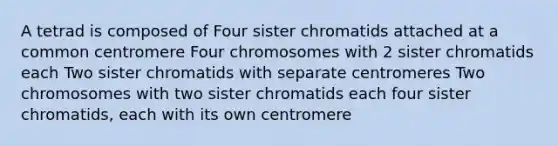 A tetrad is composed of Four sister chromatids attached at a common centromere Four chromosomes with 2 sister chromatids each Two sister chromatids with separate centromeres Two chromosomes with two sister chromatids each four sister chromatids, each with its own centromere