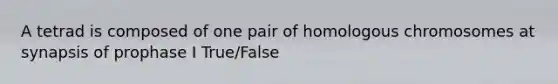 A tetrad is composed of one pair of homologous chromosomes at synapsis of prophase I True/False