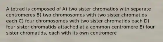 A tetrad is composed of A) two sister chromatids with separate centromeres B) two chromosomes with two sister chromatids each C) four chromosomes with two sister chromatids each D) four sister chromatids attached at a common centromere E) four sister chromatids, each with its own centromere