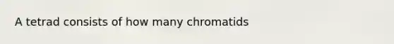 A tetrad consists of how many chromatids