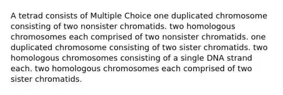 A tetrad consists of Multiple Choice one duplicated chromosome consisting of two nonsister chromatids. two homologous chromosomes each comprised of two nonsister chromatids. one duplicated chromosome consisting of two sister chromatids. two homologous chromosomes consisting of a single DNA strand each. two homologous chromosomes each comprised of two sister chromatids.