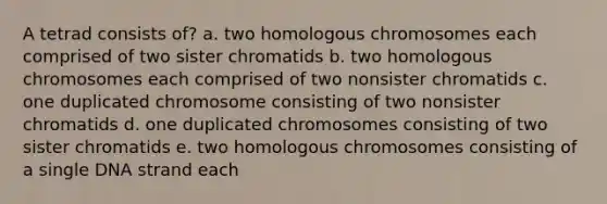 A tetrad consists of? a. two homologous chromosomes each comprised of two sister chromatids b. two homologous chromosomes each comprised of two nonsister chromatids c. one duplicated chromosome consisting of two nonsister chromatids d. one duplicated chromosomes consisting of two sister chromatids e. two homologous chromosomes consisting of a single DNA strand each