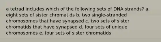 a tetrad includes which of the following sets of DNA strands? a. eight sets of sister chromatids b. two single-stranded chromosomes that have synapsed c. two sets of sister chromatids that have synapsed d. four sets of unique chromosomes e. four sets of sister chromatids