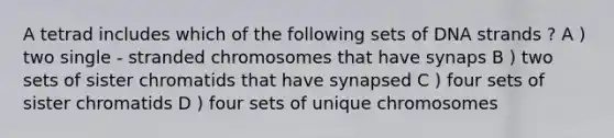 A tetrad includes which of the following sets of DNA strands ? A ) two single - stranded chromosomes that have synaps B ) two sets of sister chromatids that have synapsed C ) four sets of sister chromatids D ) four sets of unique chromosomes