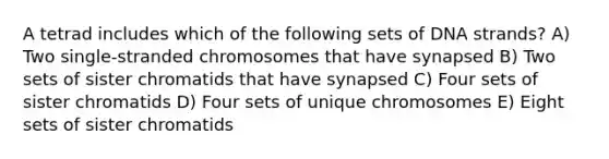 A tetrad includes which of the following sets of DNA strands? A) Two single-stranded chromosomes that have synapsed B) Two sets of sister chromatids that have synapsed C) Four sets of sister chromatids D) Four sets of unique chromosomes E) Eight sets of sister chromatids