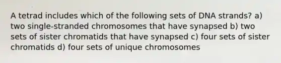 A tetrad includes which of the following sets of DNA strands? a) two single-stranded chromosomes that have synapsed b) two sets of sister chromatids that have synapsed c) four sets of sister chromatids d) four sets of unique chromosomes