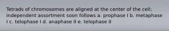 Tetrads of chromosomes are aligned at the center of the cell; independent assortment soon follows a. prophase I b. metaphase I c. telophase I d. anaphase II e. telophase II