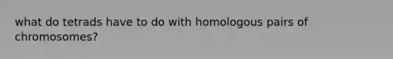 what do tetrads have to do with homologous pairs of chromosomes?