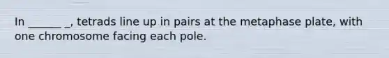 In ______ _, tetrads line up in pairs at the metaphase plate, with one chromosome facing each pole.