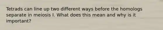 Tetrads can line up two different ways before the homologs separate in meiosis I. What does this mean and why is it important?
