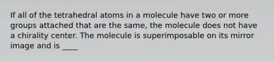 If all of the tetrahedral atoms in a molecule have two or more groups attached that are the same, the molecule does not have a chirality center. The molecule is superimposable on its mirror image and is ____