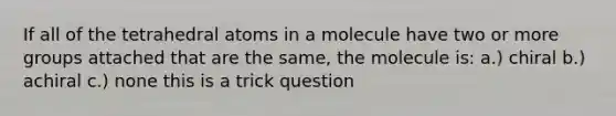 If all of the tetrahedral atoms in a molecule have two or more groups attached that are the same, the molecule is: a.) chiral b.) achiral c.) none this is a trick question