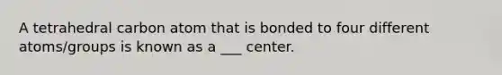 A tetrahedral carbon atom that is bonded to four different atoms/groups is known as a ___ center.