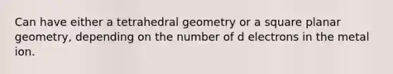 Can have either a tetrahedral geometry or a square planar geometry, depending on the number of d electrons in the metal ion.