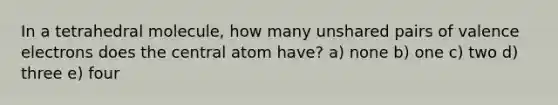 In a tetrahedral molecule, how many unshared pairs of valence electrons does the central atom have? a) none b) one c) two d) three e) four