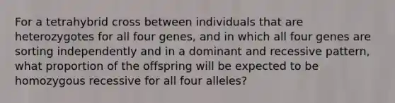 For a tetrahybrid cross between individuals that are heterozygotes for all four genes, and in which all four genes are sorting independently and in a dominant and recessive pattern, what proportion of the offspring will be expected to be homozygous recessive for all four alleles?