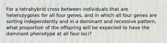 For a tetrahybrid cross between individuals that are heterozygotes for all four genes, and in which all four genes are sorting independently and in a dominant and recessive pattern, what proportion of the offspring will be expected to have the dominant phenotype at all four loci?