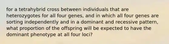 for a tetrahybrid cross between individuals that are heterozygotes for all four genes, and in which all four genes are sorting independently and in a dominant and recessive pattern, what proportion of the offspring will be expected to have the dominant phenotype at all four loci?