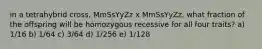 in a tetrahybrid cross, MmSsYyZz x MmSsYyZz, what fraction of the offspring will be homozygous recessive for all four traits? a) 1/16 b) 1/64 c) 3/64 d) 1/256 e) 1/128