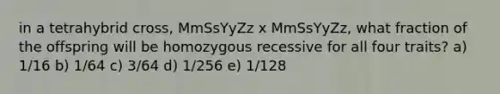 in a tetrahybrid cross, MmSsYyZz x MmSsYyZz, what fraction of the offspring will be homozygous recessive for all four traits? a) 1/16 b) 1/64 c) 3/64 d) 1/256 e) 1/128