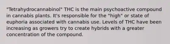 "Tetrahydrocannabinol" THC is the main psychoactive compound in cannabis plants. It's responsible for the "high" or state of euphoria associated with cannabis use. Levels of THC have been increasing as growers try to create hybrids with a greater concentration of the compound.