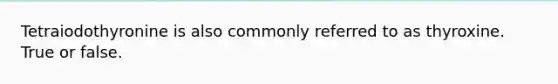 Tetraiodothyronine is also commonly referred to as thyroxine. True or false.